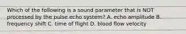 Which of the following is a sound parameter that is NOT processed by the pulse echo system? A. echo amplitude B. frequency shift C. time of flight D. blood flow velocity