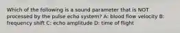 Which of the following is a sound parameter that is NOT processed by the pulse echo system? A: blood flow velocity B: frequency shift C: echo amplitude D: time of flight