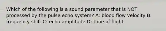 Which of the following is a sound parameter that is NOT processed by the pulse echo system? A: blood flow velocity B: frequency shift C: echo amplitude D: time of flight