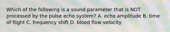 Which of the following is a sound parameter that is NOT processed by the pulse echo system? A. echo amplitude B. time of flight C. frequency shift D. blood flow velocity