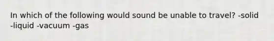 In which of the following would sound be unable to travel? -solid -liquid -vacuum -gas