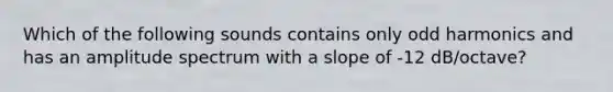 Which of the following sounds contains only odd harmonics and has an amplitude spectrum with a slope of -12 dB/octave?
