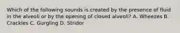 Which of the following sounds is created by the presence of fluid in the alveoli or by the opening of closed​ alveoli? A. Wheezes B. Crackles C. Gurgling D. Stridor