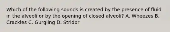 Which of the following sounds is created by the presence of fluid in the alveoli or by the opening of closed​ alveoli? A. Wheezes B. Crackles C. Gurgling D. Stridor