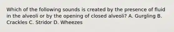 Which of the following sounds is created by the presence of fluid in the alveoli or by the opening of closed​ alveoli? A. Gurgling B. Crackles C. Stridor D. Wheezes