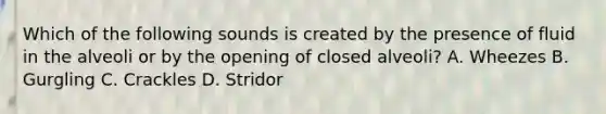 Which of the following sounds is created by the presence of fluid in the alveoli or by the opening of closed alveoli? A. Wheezes B. Gurgling C. Crackles D. Stridor