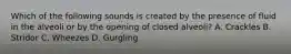 Which of the following sounds is created by the presence of fluid in the alveoli or by the opening of closed​ alveoli? A. Crackles B. Stridor C. Wheezes D. Gurgling