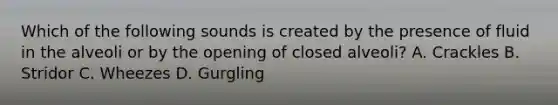 Which of the following sounds is created by the presence of fluid in the alveoli or by the opening of closed​ alveoli? A. Crackles B. Stridor C. Wheezes D. Gurgling
