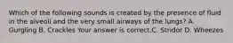 Which of the following sounds is created by the presence of fluid in the alveoli and the very small airways of the​ lungs? A. Gurgling B. Crackles Your answer is correct.C. Stridor D. Wheezes