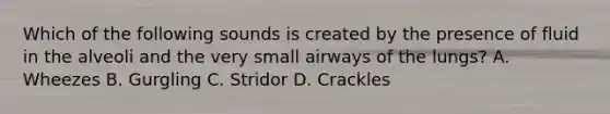 Which of the following sounds is created by the presence of fluid in the alveoli and the very small airways of the​ lungs? A. Wheezes B. Gurgling C. Stridor D. Crackles