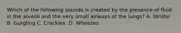 Which of the following sounds is created by the presence of fluid in the alveoli and the very small airways of the​ lungs? A. Stridor B. Gurgling C. Crackles .D. Wheezes