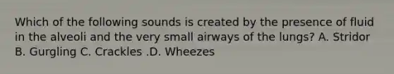 Which of the following sounds is created by the presence of fluid in the alveoli and the very small airways of the​ lungs? A. Stridor B. Gurgling C. Crackles .D. Wheezes