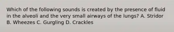 Which of the following sounds is created by the presence of fluid in the alveoli and the very small airways of the​ lungs? A. Stridor B. Wheezes C. Gurgling D. Crackles