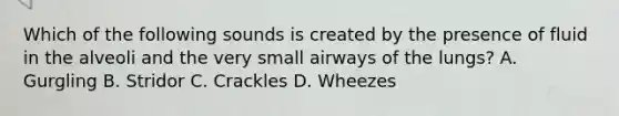 Which of the following sounds is created by the presence of fluid in the alveoli and the very small airways of the​ lungs? A. Gurgling B. Stridor C. Crackles D. Wheezes