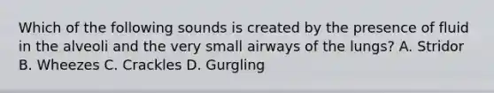 Which of the following sounds is created by the presence of fluid in the alveoli and the very small airways of the lungs? A. Stridor B. Wheezes C. Crackles D. Gurgling