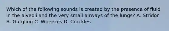 Which of the following sounds is created by the presence of fluid in the alveoli and the very small airways of the​ lungs? A. Stridor B. Gurgling C. Wheezes D. Crackles