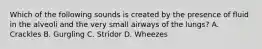 Which of the following sounds is created by the presence of fluid in the alveoli and the very small airways of the​ lungs? A. Crackles B. Gurgling C. Stridor D. Wheezes