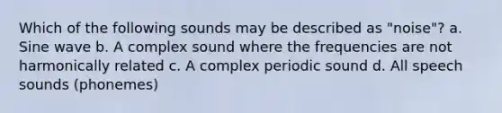 Which of the following sounds may be described as "noise"? a. Sine wave b. A complex sound where the frequencies are not harmonically related c. A complex periodic sound d. All speech sounds (phonemes)