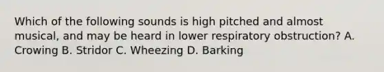 Which of the following sounds is high pitched and almost​ musical, and may be heard in lower respiratory​ obstruction? A. Crowing B. Stridor C. Wheezing D. Barking