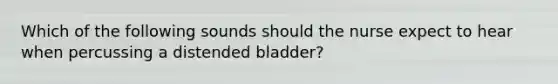 Which of the following sounds should the nurse expect to hear when percussing a distended bladder?