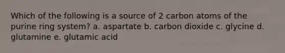 Which of the following is a source of 2 carbon atoms of the purine ring system? a. aspartate b. carbon dioxide c. glycine d. glutamine e. glutamic acid