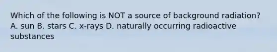 Which of the following is NOT a source of background radiation? A. sun B. stars C. x-rays D. naturally occurring radioactive substances