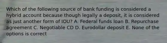 Which of the following source of bank funding is considered a hybrid account because though legally a deposit, it is considered as just another form of IOU? A. Federal funds loan B. Repurchase agreement C. Negotiable CD D. Eurodollar deposit E. None of the options is correct