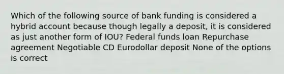 Which of the following source of bank funding is considered a hybrid account because though legally a deposit, it is considered as just another form of IOU? Federal funds loan Repurchase agreement Negotiable CD Eurodollar deposit None of the options is correct