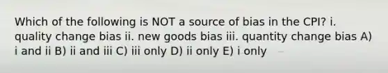 Which of the following is NOT a source of bias in the CPI? i. quality change bias ii. new goods bias iii. quantity change bias A) i and ii B) ii and iii C) iii only D) ii only E) i only