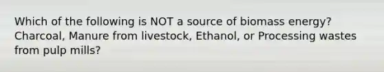 Which of the following is NOT a source of biomass energy? Charcoal, Manure from livestock, Ethanol, or Processing wastes from pulp mills?