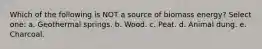 Which of the following is NOT a source of biomass energy? Select one: a. Geothermal springs. b. Wood. c. Peat. d. Animal dung. e. Charcoal.