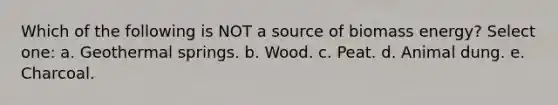 Which of the following is NOT a source of biomass energy? Select one: a. Geothermal springs. b. Wood. c. Peat. d. Animal dung. e. Charcoal.