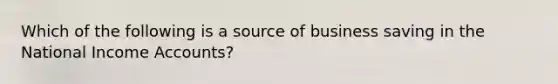 Which of the following is a source of business saving in the National Income Accounts?