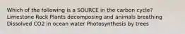 Which of the following is a SOURCE in the carbon cycle? Limestone Rock Plants decomposing and animals breathing Dissolved CO2 in ocean water Photosynthesis by trees