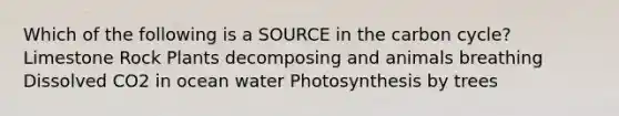 Which of the following is a SOURCE in the carbon cycle? Limestone Rock Plants decomposing and animals breathing Dissolved CO2 in ocean water Photosynthesis by trees