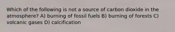 Which of the following is not a source of carbon dioxide in the atmosphere? A) burning of fossil fuels B) burning of forests C) volcanic gases D) calcification