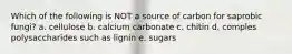 Which of the following is NOT a source of carbon for saprobic fungi? a. cellulose b. calcium carbonate c. chitin d. comples polysaccharides such as lignin e. sugars