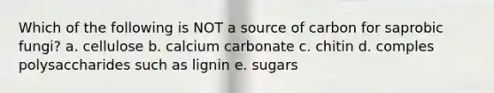 Which of the following is NOT a source of carbon for saprobic fungi? a. cellulose b. calcium carbonate c. chitin d. comples polysaccharides such as lignin e. sugars