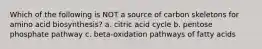 Which of the following is NOT a source of carbon skeletons for amino acid biosynthesis? a. citric acid cycle b. pentose phosphate pathway c. beta-oxidation pathways of fatty acids