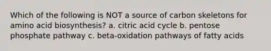 Which of the following is NOT a source of carbon skeletons for amino acid biosynthesis? a. citric acid cycle b. pentose phosphate pathway c. beta-oxidation pathways of fatty acids