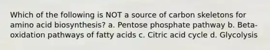 Which of the following is NOT a source of carbon skeletons for amino acid biosynthesis? a. Pentose phosphate pathway b. Beta-oxidation pathways of fatty acids c. Citric acid cycle d. Glycolysis