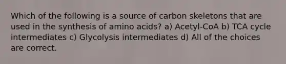 Which of the following is a source of carbon skeletons that are used in the synthesis of amino acids? a) Acetyl-CoA b) TCA cycle intermediates c) Glycolysis intermediates d) All of the choices are correct.