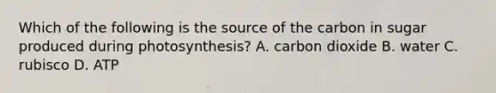 Which of the following is the source of the carbon in sugar produced during photosynthesis? A. carbon dioxide B. water C. rubisco D. ATP