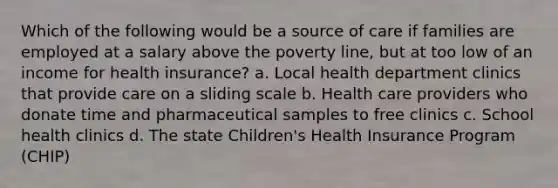 Which of the following would be a source of care if families are employed at a salary above the poverty line, but at too low of an income for health insurance? a. Local health department clinics that provide care on a sliding scale b. Health care providers who donate time and pharmaceutical samples to free clinics c. School health clinics d. The state Children's Health Insurance Program (CHIP)