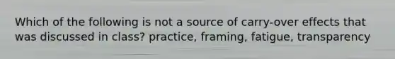 Which of the following is not a source of carry-over effects that was discussed in class? practice, framing, fatigue, transparency