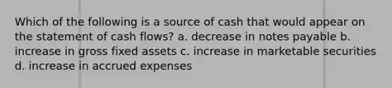 Which of the following is a source of cash that would appear on the statement of cash flows? a. decrease in notes payable b. increase in gross fixed assets c. increase in marketable securities d. increase in accrued expenses