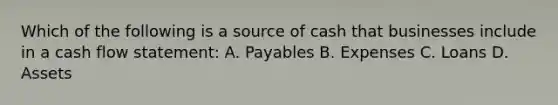 Which of the following is a source of cash that businesses include in a cash flow statement: A. Payables B. Expenses C. Loans D. Assets