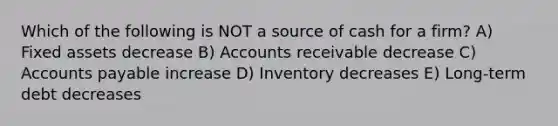 Which of the following is NOT a source of cash for a firm? A) Fixed assets decrease B) Accounts receivable decrease C) Accounts payable increase D) Inventory decreases E) Long-term debt decreases