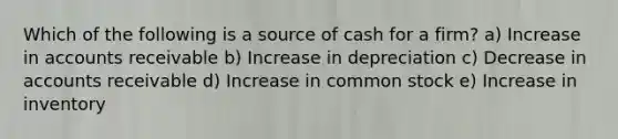 Which of the following is a source of cash for a firm? a) Increase in accounts receivable b) Increase in depreciation c) Decrease in accounts receivable d) Increase in common stock e) Increase in inventory