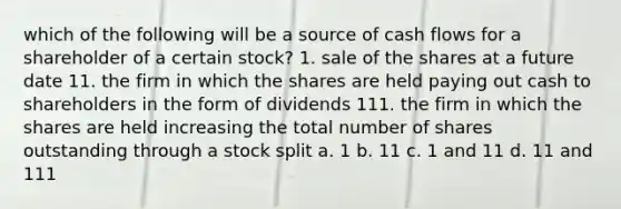 which of the following will be a source of cash flows for a shareholder of a certain stock? 1. sale of the shares at a future date 11. the firm in which the shares are held paying out cash to shareholders in the form of dividends 111. the firm in which the shares are held increasing the total number of shares outstanding through a stock split a. 1 b. 11 c. 1 and 11 d. 11 and 111